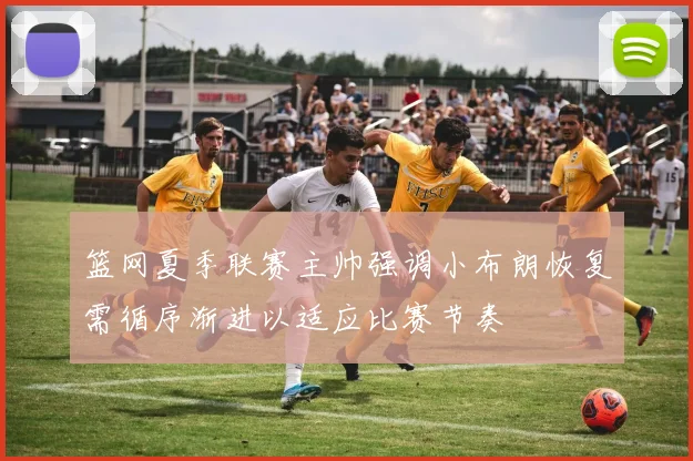 篮网夏季联赛主帅强调小布朗恢复需循序渐进以适应比赛节奏