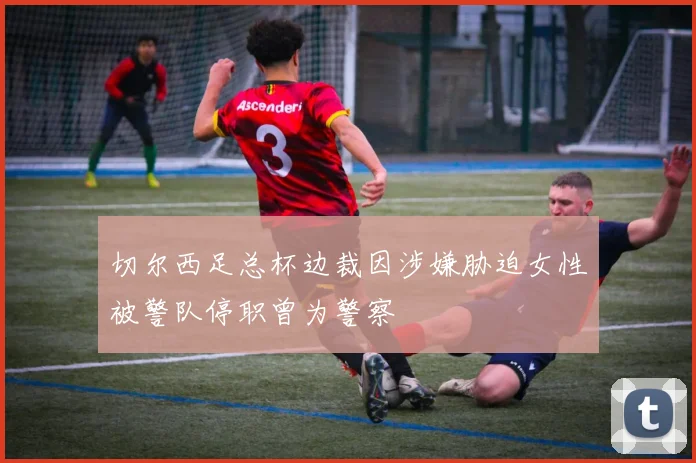切尔西足总杯边裁因涉嫌胁迫女性被警队停职曾为警察