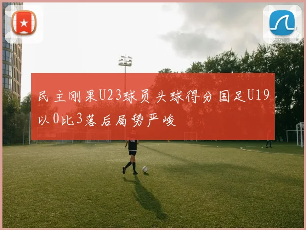 民主刚果U23球员头球得分国足U19以0比3落后局势严峻
