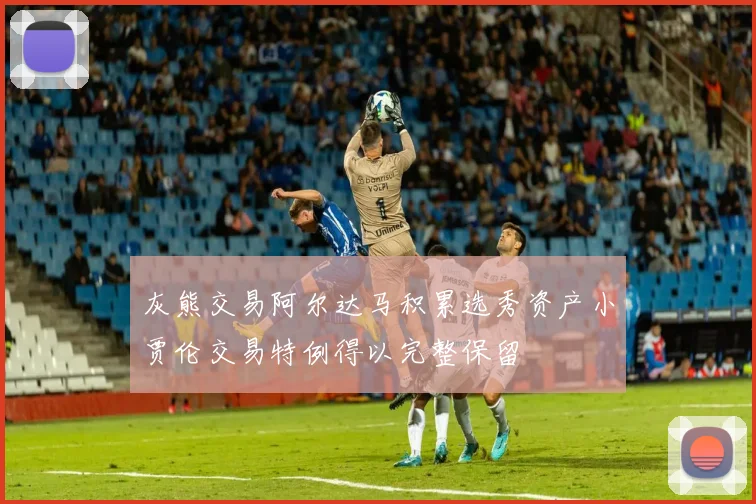 灰熊交易阿尔达马积累选秀资产小贾伦交易特例得以完整保留
