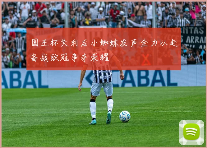 国王杯失利后小蜘蛛发声全力以赴备战欧冠争夺荣耀