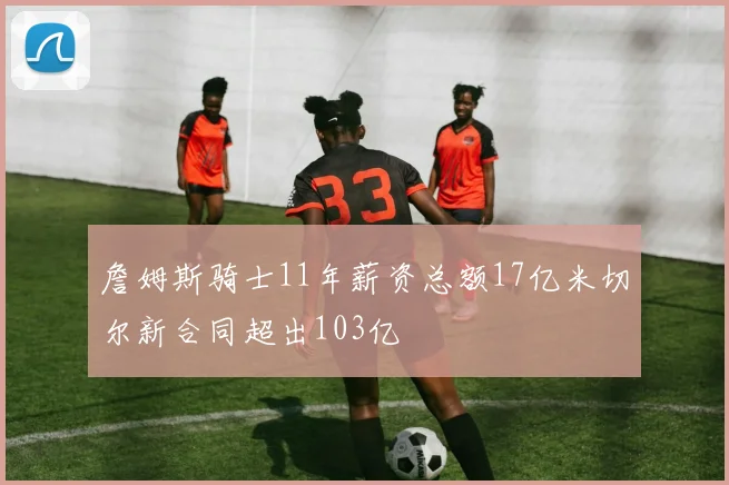 詹姆斯骑士11年薪资总额17亿米切尔新合同超出103亿