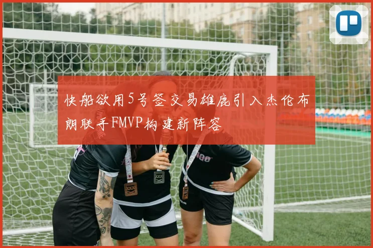 快船欲用5号签交易雄鹿引入杰伦布朗联手FMVP构建新阵容