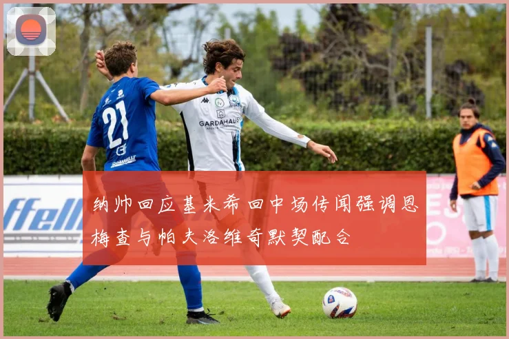 纳帅回应基米希回中场传闻强调恩梅查与帕夫洛维奇默契配合