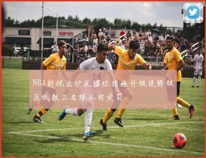 NBA新规出炉反摆烂措施升级设降级区倒数三名球队将受罚