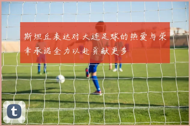 斯坦丘表达对大连足球的热爱与荣幸承诺全力以赴贡献更多