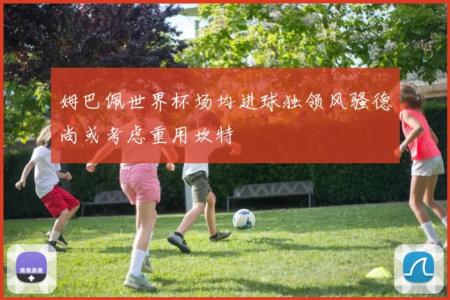 姆巴佩世界杯场均进球独领风骚德尚或考虑重用坎特