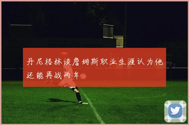 丹尼格林谈詹姆斯职业生涯认为他还能再战两年