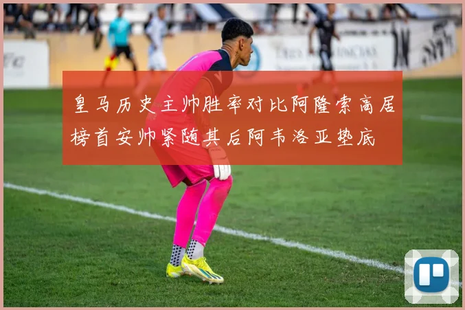 皇马历史主帅胜率对比阿隆索高居榜首安帅紧随其后阿韦洛亚垫底