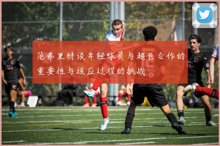 范弗里特谈年轻球员与超巨合作的重要性与适应过程的挑战