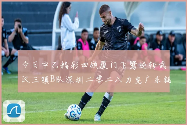 今日中乙精彩回顾厦门飞鹭逆转武汉三镇B队深圳二零二八力克广东铭途