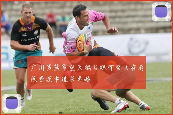 广州男篮尊重天赋与规律努力在有限资源中追求卓越