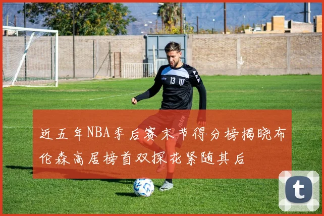 近五年NBA季后赛末节得分榜揭晓布伦森高居榜首双探花紧随其后