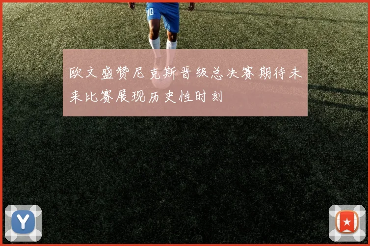 欧文盛赞尼克斯晋级总决赛期待未来比赛展现历史性时刻
