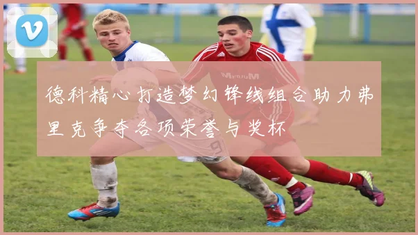 德科精心打造梦幻锋线组合助力弗里克争夺各项荣誉与奖杯