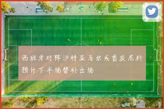 西班牙对阵沙特亚马尔或首发尼科预计下半场替补出场