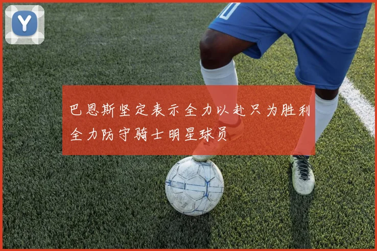 巴恩斯坚定表示全力以赴只为胜利全力防守骑士明星球员