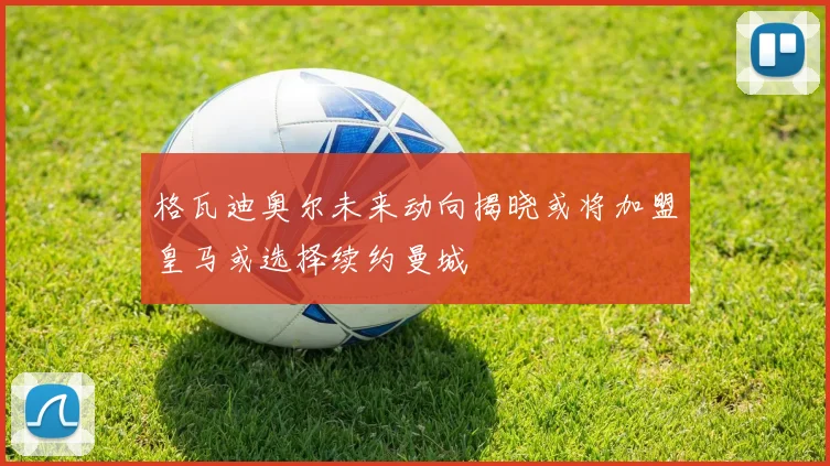 格瓦迪奥尔未来动向揭晓或将加盟皇马或选择续约曼城