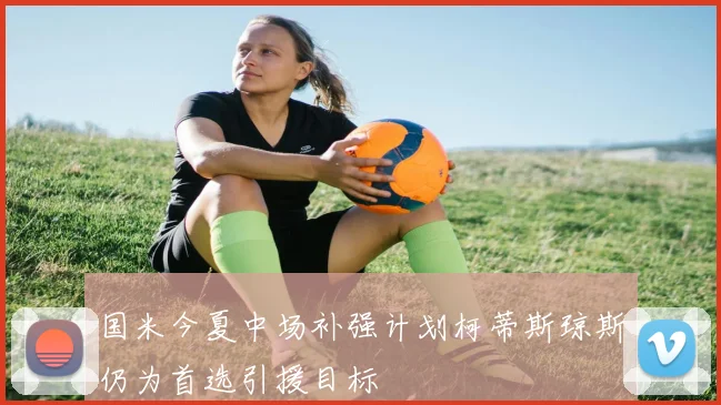 国米今夏中场补强计划柯蒂斯琼斯仍为首选引援目标