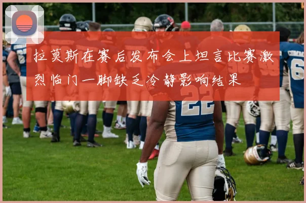 拉莫斯在赛后发布会上坦言比赛激烈临门一脚缺乏冷静影响结果