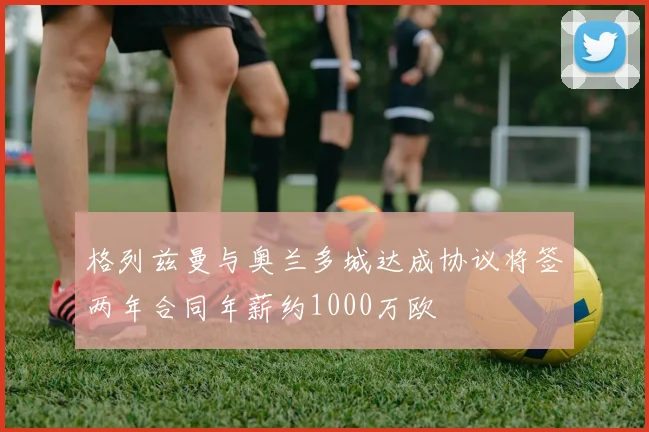 格列兹曼与奥兰多城达成协议将签两年合同年薪约1000万欧