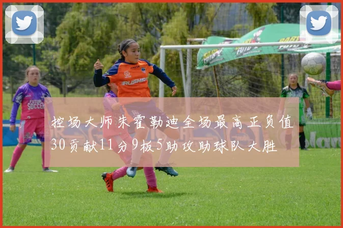 控场大师朱霍勒迪全场最高正负值30贡献11分9板5助攻助球队大胜