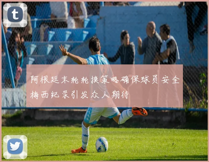 阿根廷末轮轮换策略确保球员安全梅西纪录引发众人期待