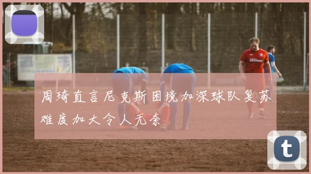 周琦直言尼克斯困境加深球队复苏难度加大令人无奈